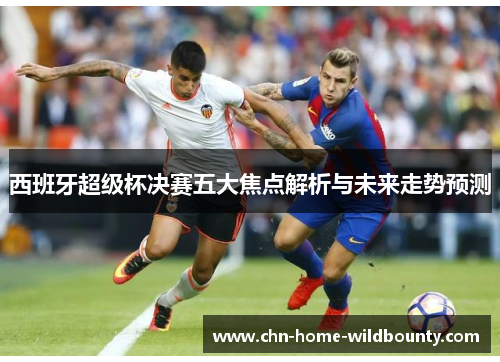 西班牙超级杯决赛五大焦点解析与未来走势预测 西班牙超级杯决赛五大焦点解析与未来走势预测