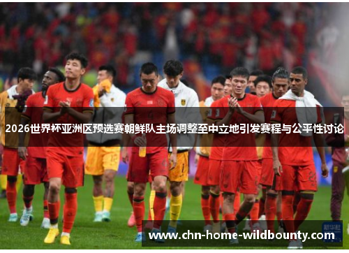 2026世界杯亚洲区预选赛朝鲜队主场调整至中立地引发赛程与公平性讨论