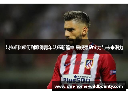 卡拉斯科领衔利雅得青年队伍新篇章 展现强劲实力与未来潜力