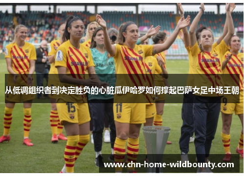 从低调组织者到决定胜负的心脏瓜伊哈罗如何撑起巴萨女足中场王朝 从低调组织者到决定胜负的心脏瓜伊哈罗如何撑起巴萨女足中场王朝