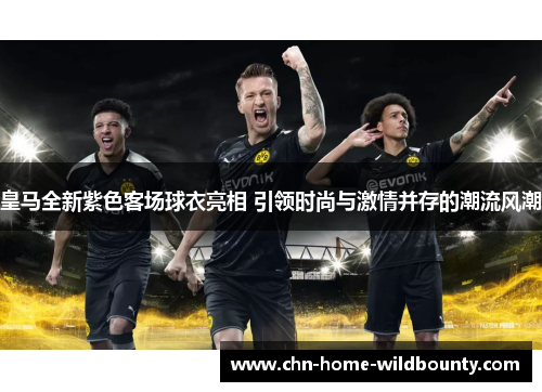 皇马全新紫色客场球衣亮相 引领时尚与激情并存的潮流风潮