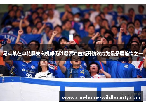 马莱莱在申花屡失良机却仍以爆裂冲击撕开防线成为最矛盾前锋之一