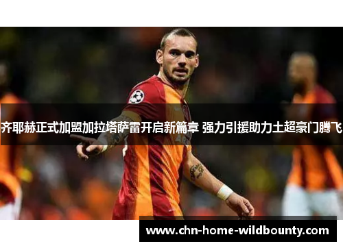齐耶赫正式加盟加拉塔萨雷开启新篇章 强力引援助力土超豪门腾飞