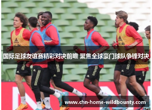 国际足球友谊赛精彩对决前瞻 聚焦全球豪门球队争锋对决 国际足球友谊赛精彩对决前瞻 聚焦全球豪门球队争锋对决